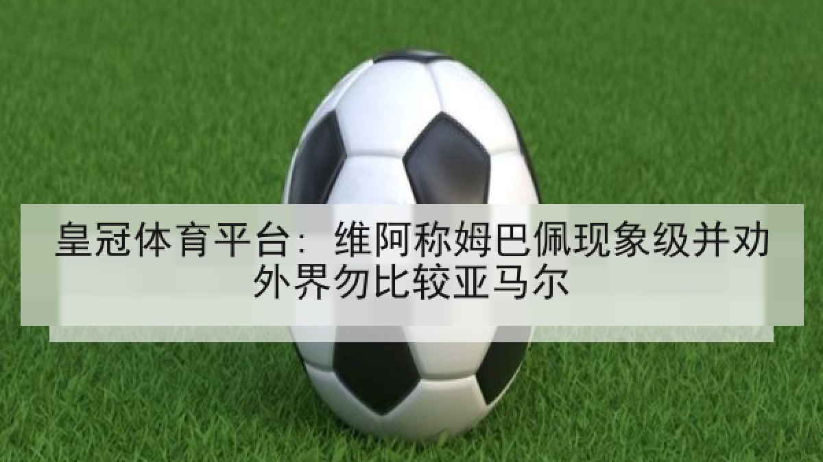 皇冠体育平台: 维阿称姆巴佩现象级并劝外界勿比较亚马尔 皇冠体育平台: 维阿称姆巴佩现象级并劝外界勿比较亚马尔